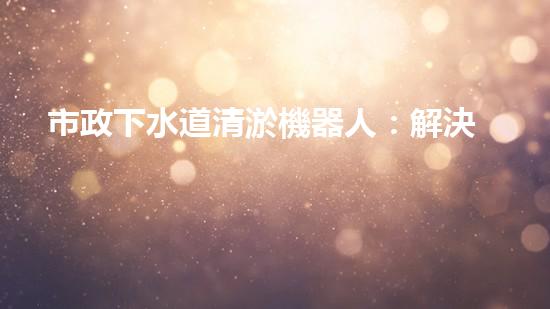 市政下水道清淤機器人：解決城市下水道問題的終極方案？